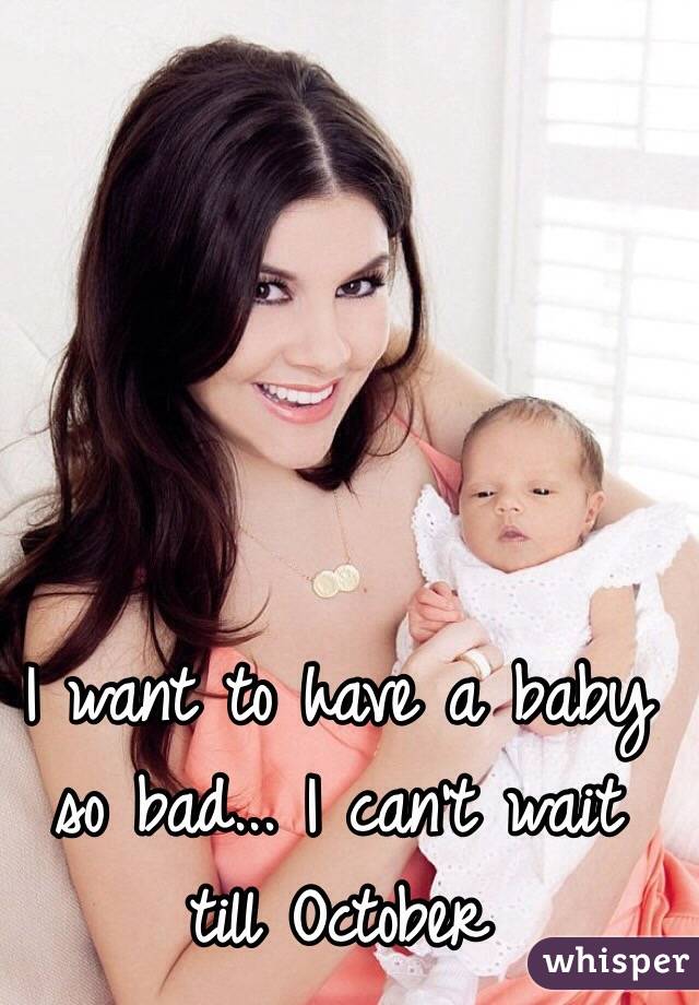 I want to have a baby so bad... I can't wait till October 
