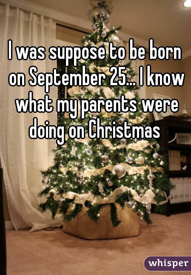 I was suppose to be born on September 25... I know what my parents were doing on Christmas 