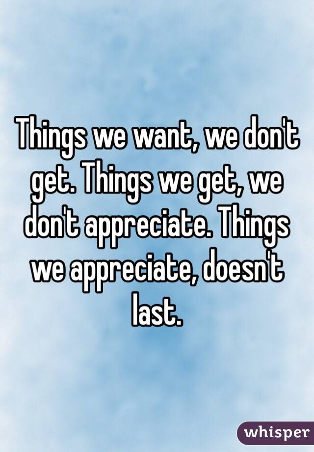 Things we want, we don't get. Things we get, we don't appreciate. Things we appreciate, doesn't last.