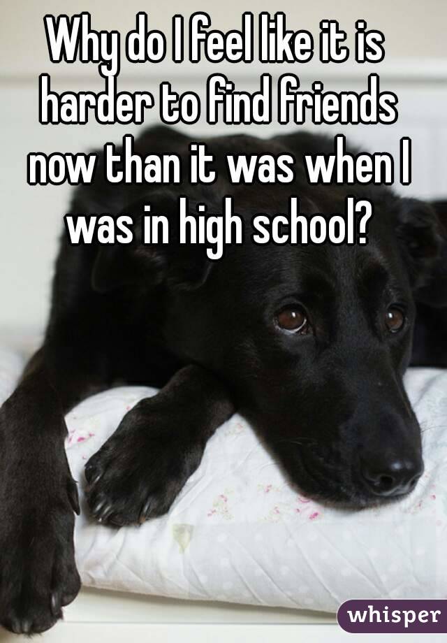 Why do I feel like it is harder to find friends now than it was when I was in high school?