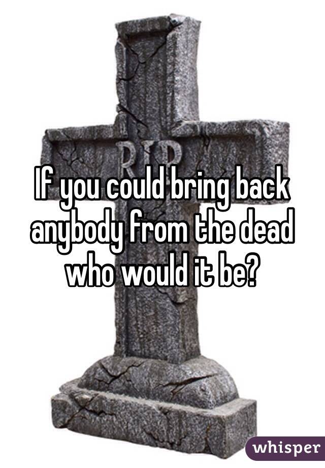 If you could bring back anybody from the dead who would it be?