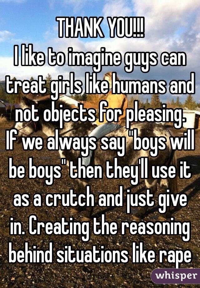 THANK YOU!!!
I like to imagine guys can treat girls like humans and not objects for pleasing.
If we always say "boys will be boys" then they'll use it as a crutch and just give in. Creating the reasoning behind situations like rape 