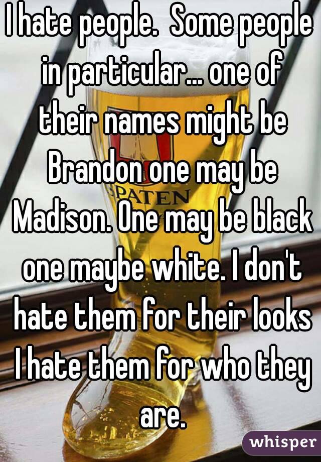 I hate people.  Some people in particular... one of their names might be Brandon one may be Madison. One may be black one maybe white. I don't hate them for their looks I hate them for who they are.