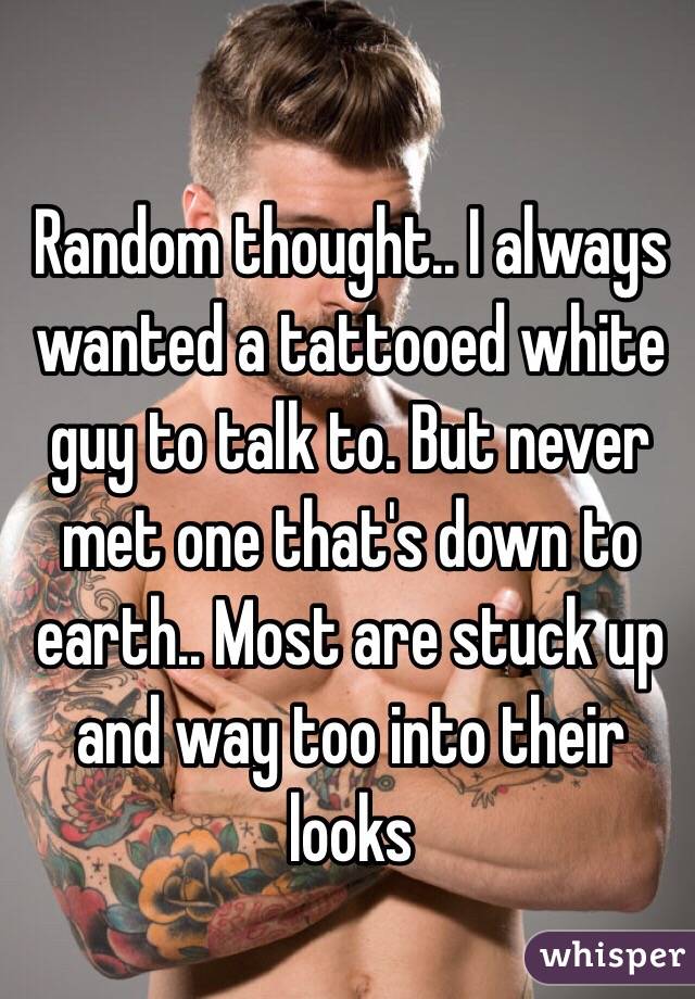 Random thought.. I always wanted a tattooed white guy to talk to. But never met one that's down to earth.. Most are stuck up and way too into their looks 