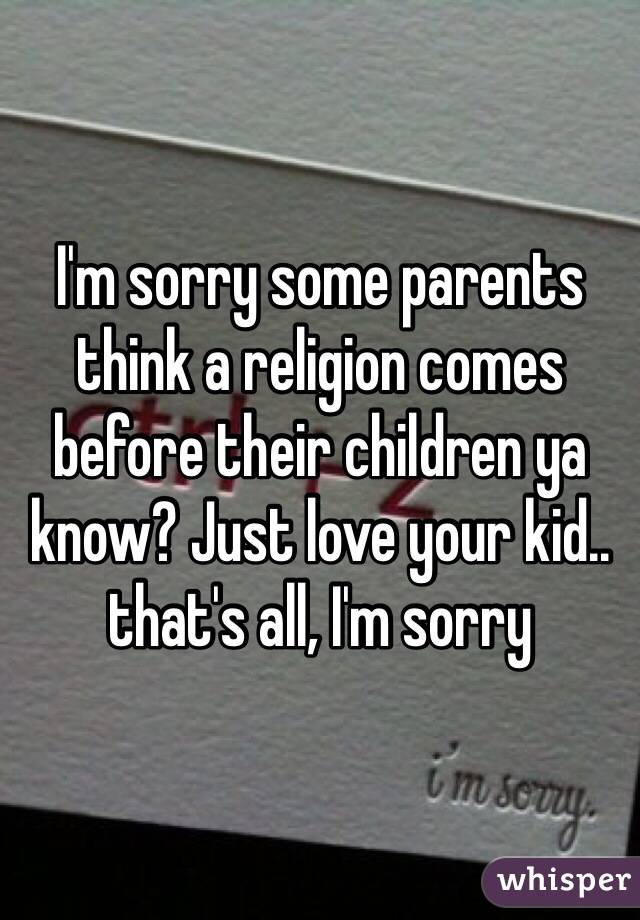 I'm sorry some parents think a religion comes before their children ya know? Just love your kid.. that's all, I'm sorry 