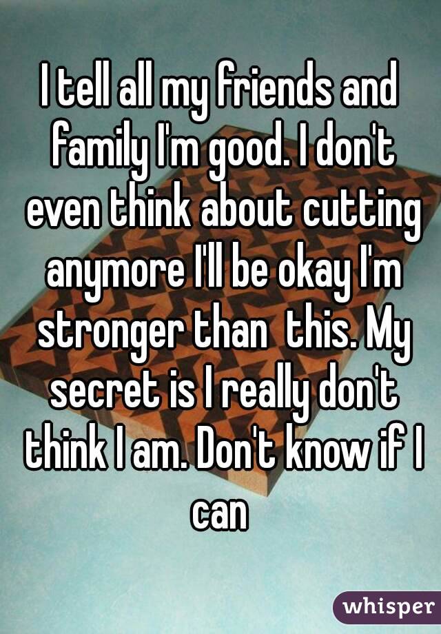 I tell all my friends and family I'm good. I don't even think about cutting anymore I'll be okay I'm stronger than  this. My secret is I really don't think I am. Don't know if I can 