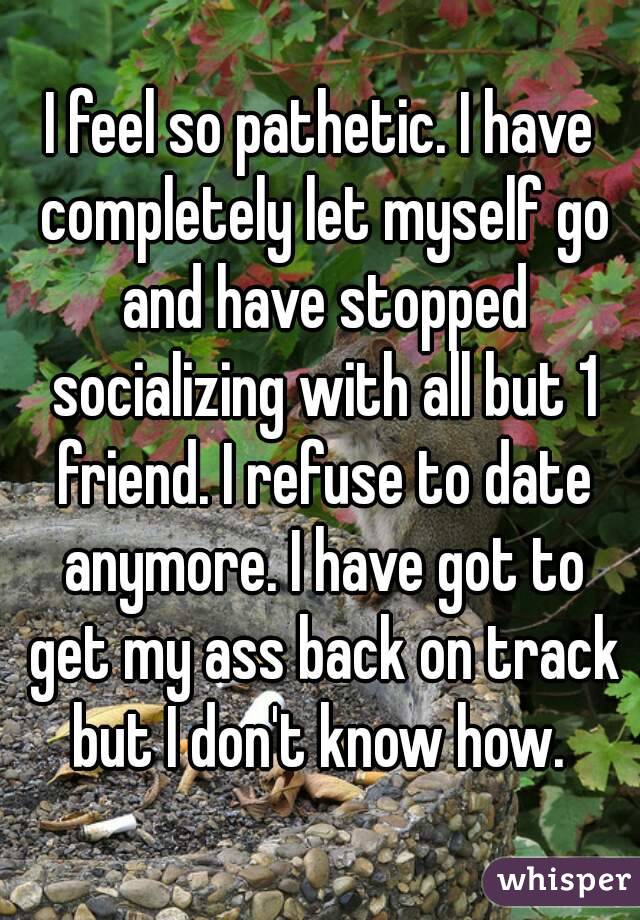 I feel so pathetic. I have completely let myself go and have stopped socializing with all but 1 friend. I refuse to date anymore. I have got to get my ass back on track but I don't know how. 