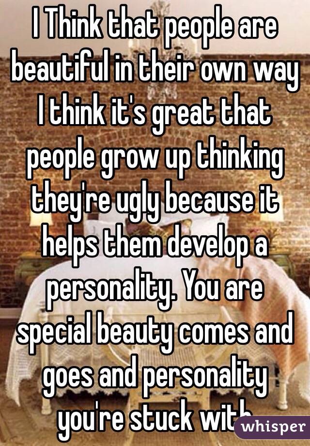 I Think that people are beautiful in their own way I think it's great that people grow up thinking they're ugly because it helps them develop a personality. You are special beauty comes and goes and personality you're stuck with