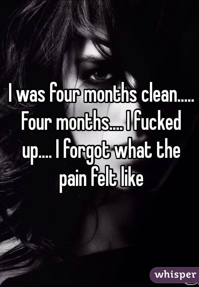I was four months clean..... Four months.... I fucked up.... I forgot what the pain felt like