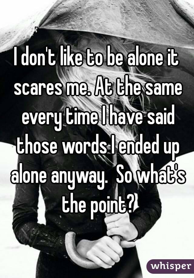 I don't like to be alone it scares me. At the same every time I have said those words I ended up alone anyway.  So what's the point?