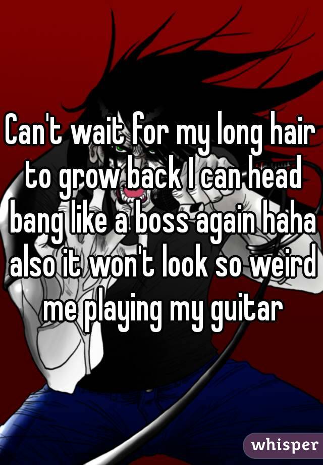 Can't wait for my long hair to grow back I can head bang like a boss again haha also it won't look so weird me playing my guitar
