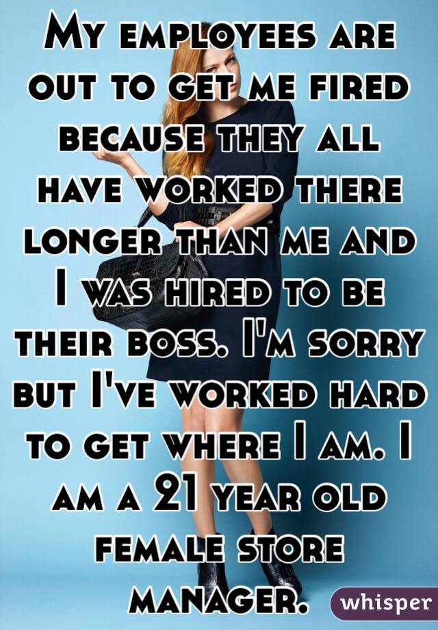 My employees are out to get me fired because they all have worked there longer than me and I was hired to be their boss. I'm sorry but I've worked hard to get where I am. I am a 21 year old female store manager.