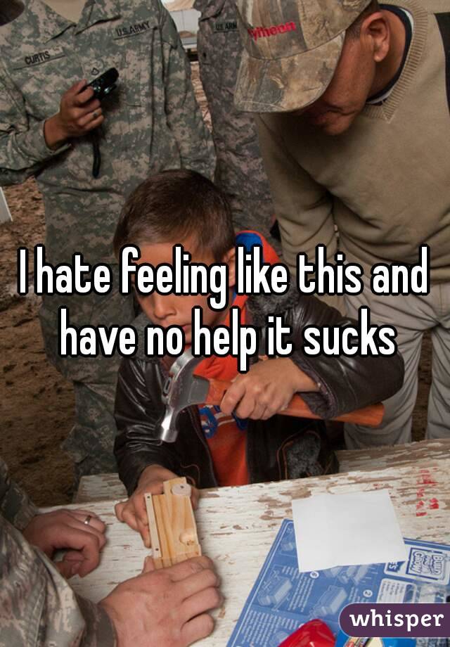 I hate feeling like this and have no help it sucks