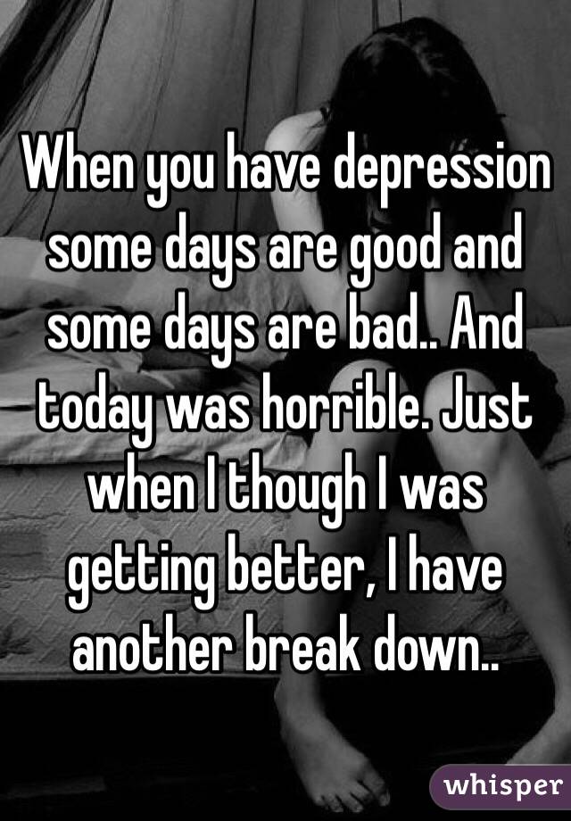 When you have depression some days are good and some days are bad.. And today was horrible. Just when I though I was getting better, I have another break down..