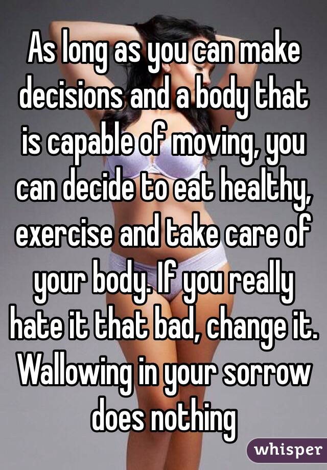 As long as you can make decisions and a body that is capable of moving, you can decide to eat healthy, exercise and take care of your body. If you really hate it that bad, change it. Wallowing in your sorrow does nothing