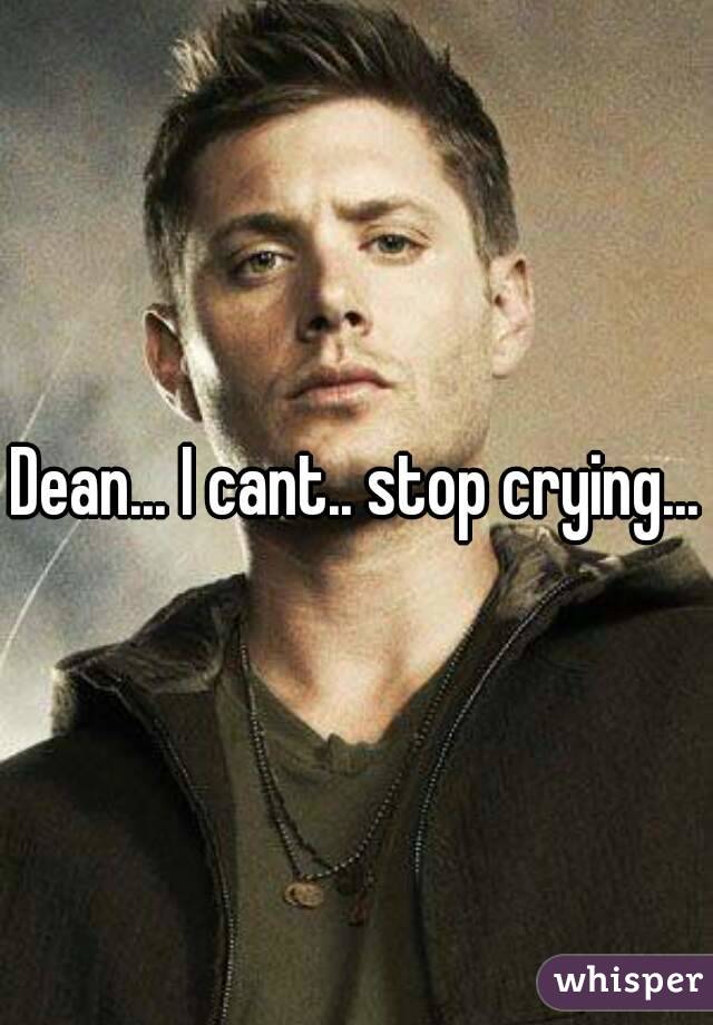 Dean... I cant.. stop crying...
