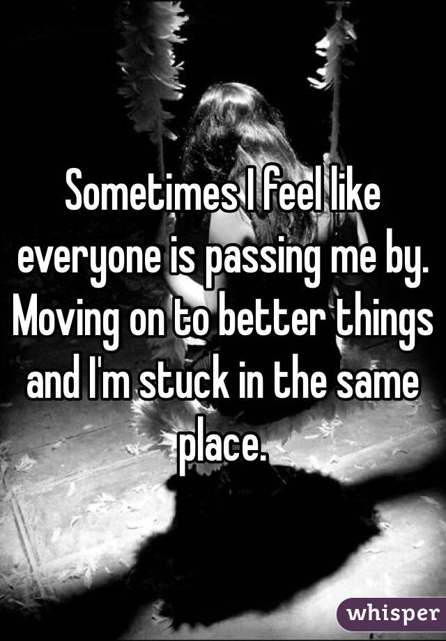 Sometimes I feel like everyone is passing me by. Moving on to better things and I'm stuck in the same place.