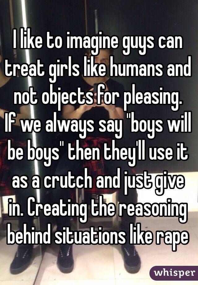 I like to imagine guys can treat girls like humans and not objects for pleasing.
If we always say "boys will be boys" then they'll use it as a crutch and just give in. Creating the reasoning behind situations like rape  