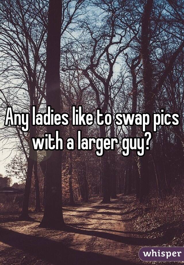 Any ladies like to swap pics with a larger guy?