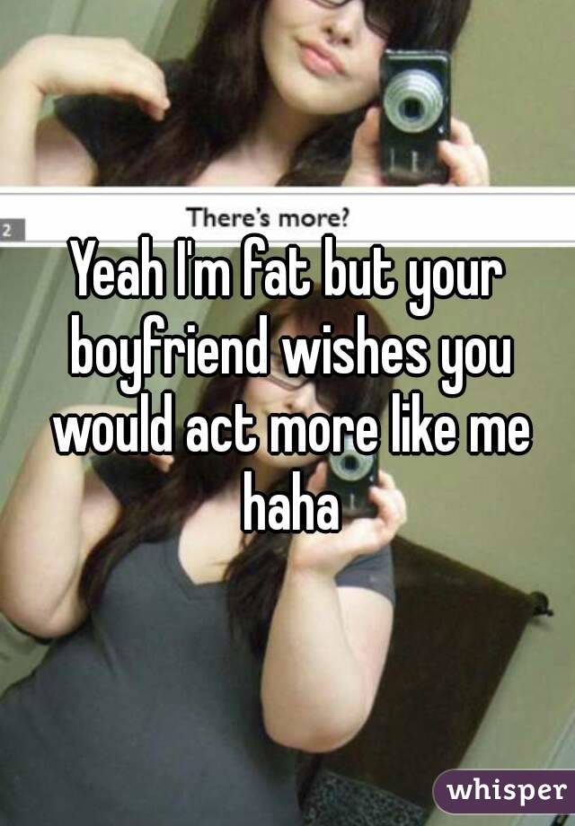 Yeah I'm fat but your boyfriend wishes you would act more like me haha