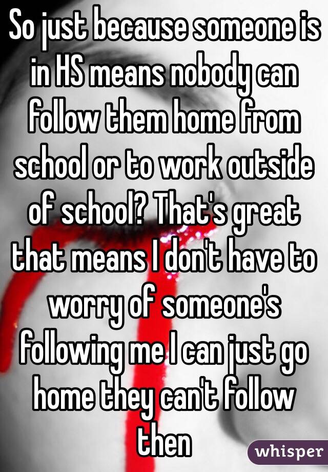 So just because someone is in HS means nobody can follow them home from school or to work outside of school? That's great that means I don't have to worry of someone's following me I can just go home they can't follow then
