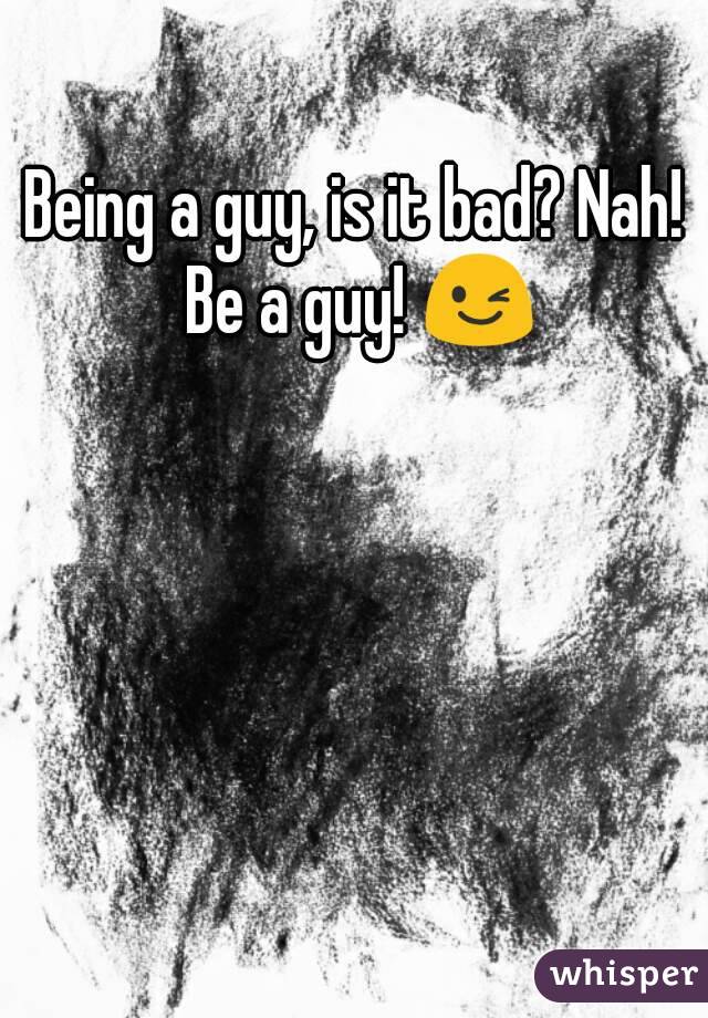 Being a guy, is it bad? Nah! Be a guy! 😉
