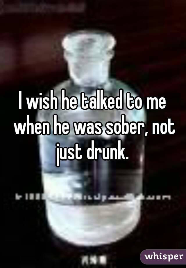 I wish he talked to me when he was sober, not just drunk. 