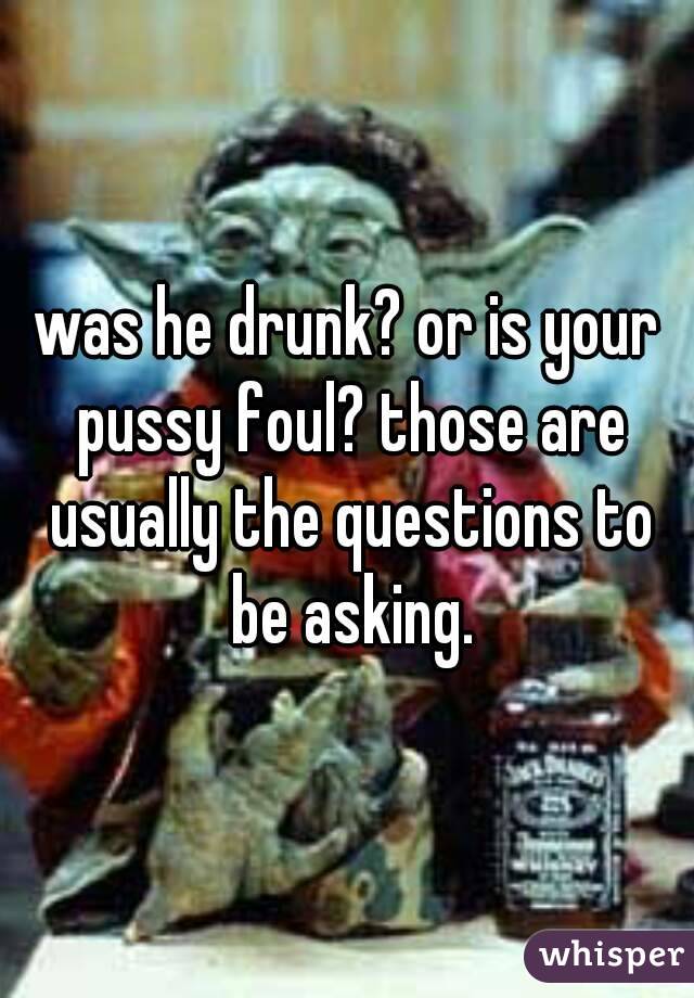 was he drunk? or is your pussy foul? those are usually the questions to be asking.