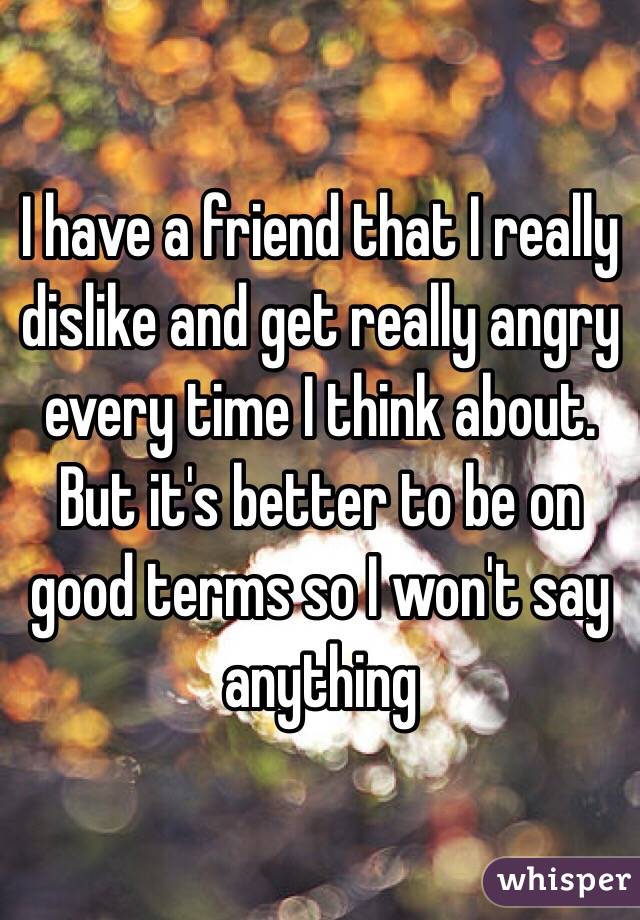 I have a friend that I really dislike and get really angry every time I think about. But it's better to be on good terms so I won't say anything 