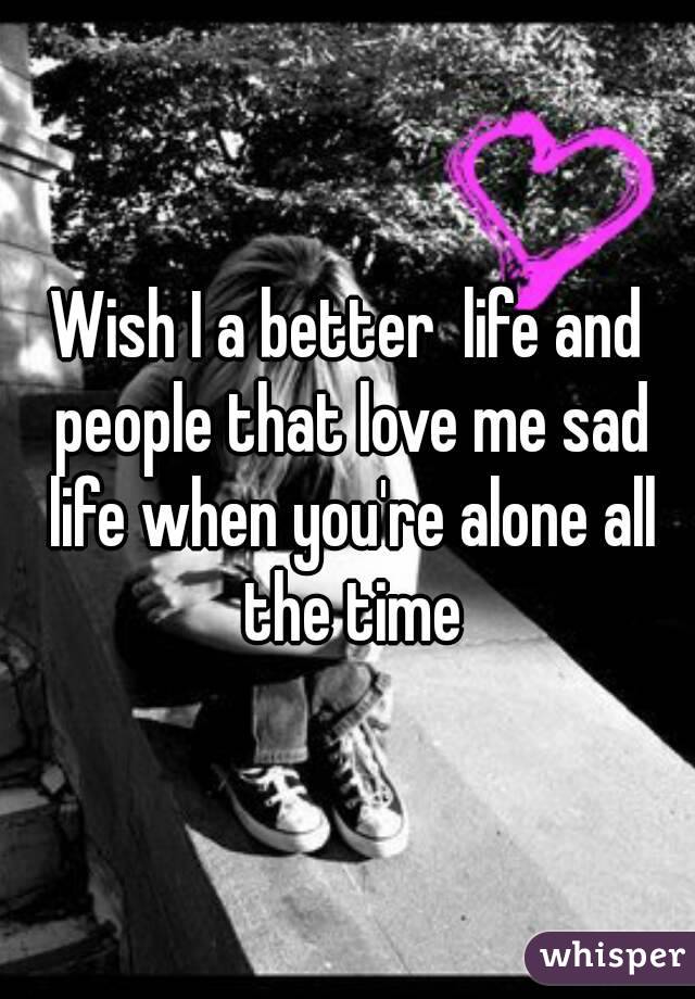 Wish I a better  life and people that love me sad life when you're alone all the time