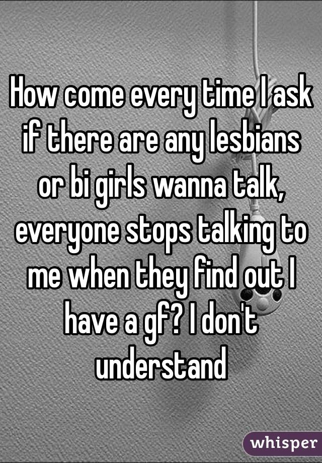 How come every time I ask if there are any lesbians or bi girls wanna talk, everyone stops talking to me when they find out I have a gf? I don't understand 