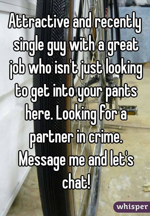 Attractive and recently single guy with a great job who isn't just looking to get into your pants here. Looking for a partner in crime. Message me and let's chat!