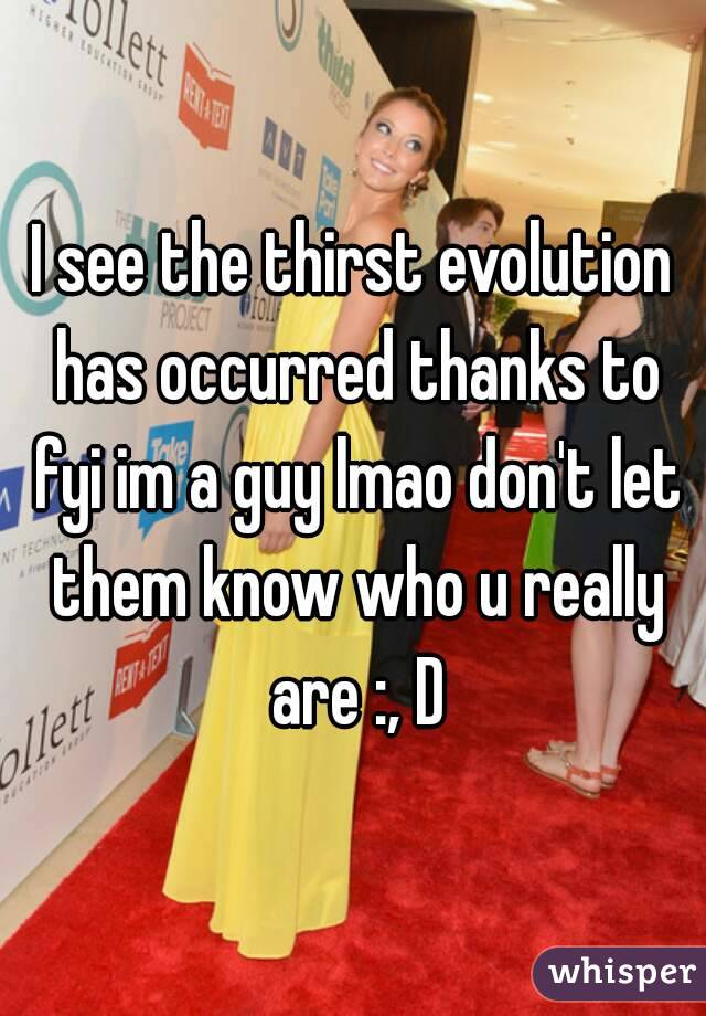 I see the thirst evolution has occurred thanks to fyi im a guy lmao don't let them know who u really are :, D