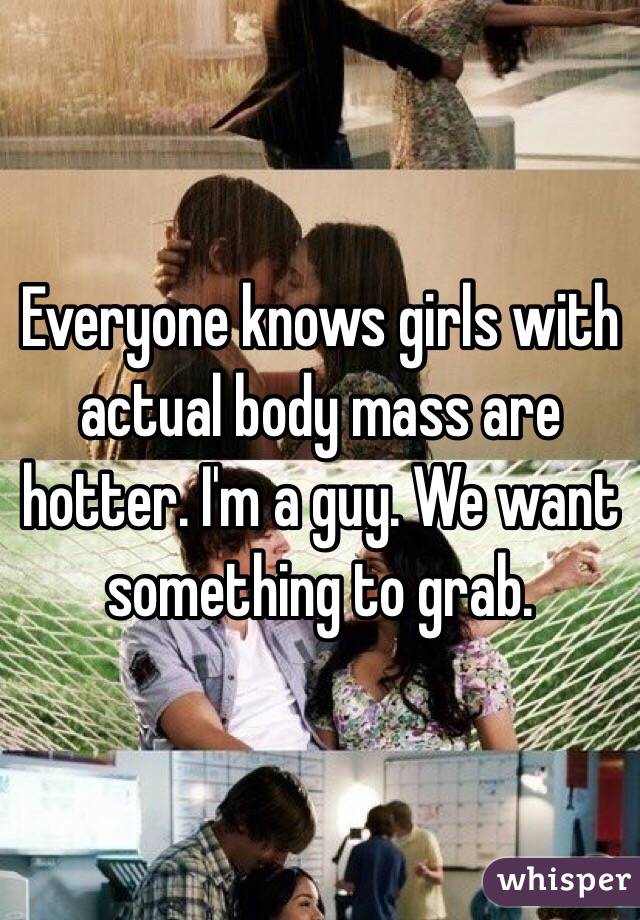 Everyone knows girls with actual body mass are hotter. I'm a guy. We want something to grab. 