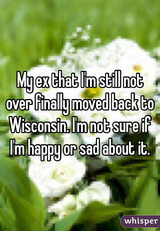 My ex that I'm still not over finally moved back to Wisconsin. I'm not sure if I'm happy or sad about it. 