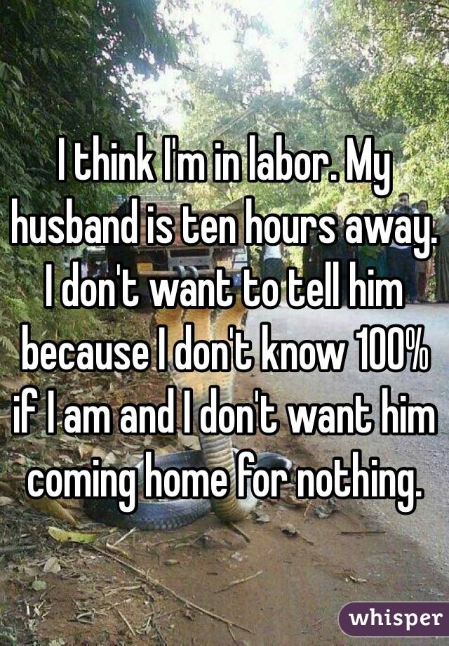 I think I'm in labor. My husband is ten hours away. I don't want to tell him because I don't know 100% if I am and I don't want him coming home for nothing. 