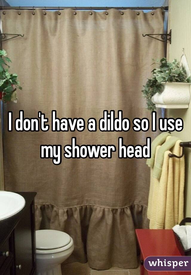 I don't have a dildo so I use my shower head 