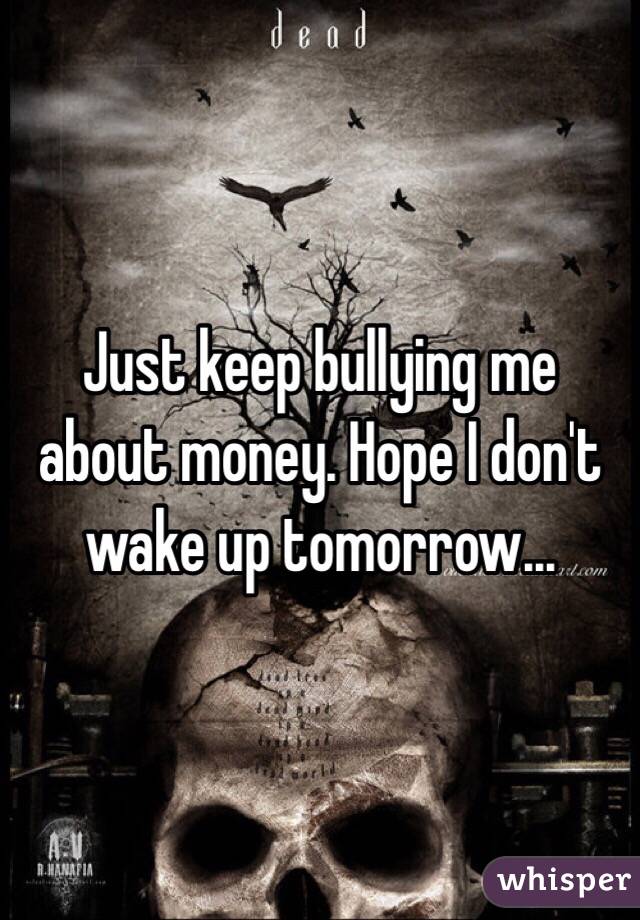 Just keep bullying me about money. Hope I don't wake up tomorrow...