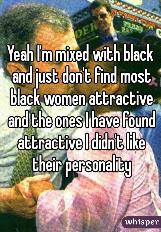 Yeah I'm mixed with black and just don't find most black women attractive and the ones I have found attractive I didn't like their personality