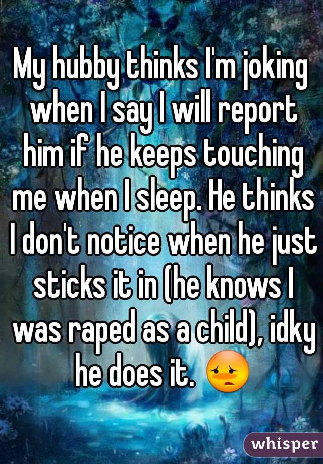 My hubby thinks I'm joking when I say I will report him if he keeps touching me when I sleep. He thinks I don't notice when he just sticks it in (he knows I was raped as a child), idky he does it. 😳