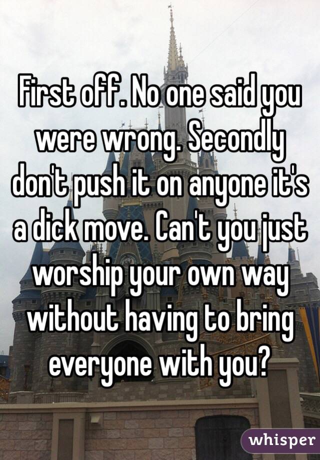 First off. No one said you were wrong. Secondly don't push it on anyone it's a dick move. Can't you just worship your own way without having to bring everyone with you?