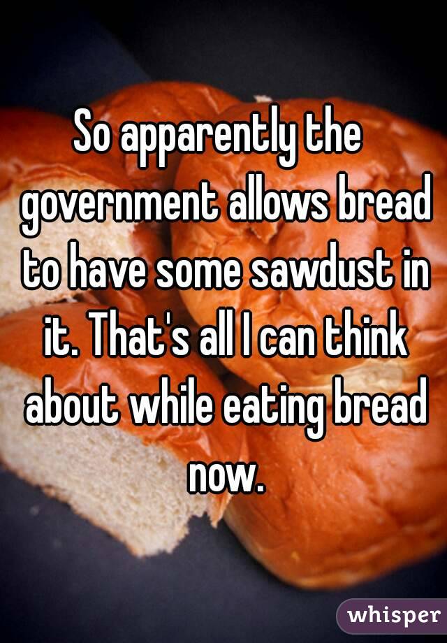 So apparently the  government allows bread to have some sawdust in it. That's all I can think about while eating bread now.