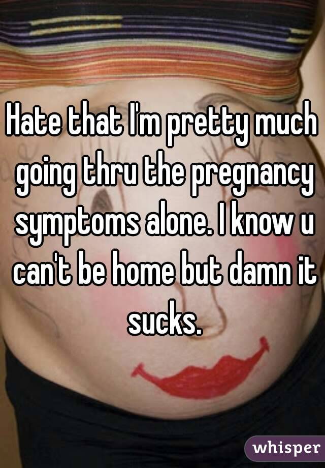 Hate that I'm pretty much going thru the pregnancy symptoms alone. I know u can't be home but damn it sucks.