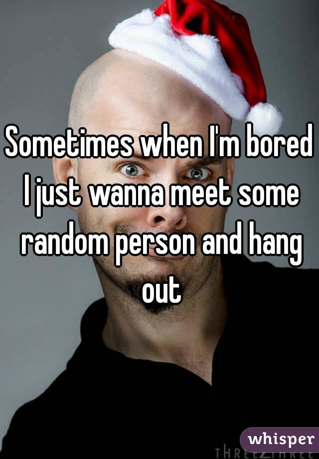 Sometimes when I'm bored I just wanna meet some random person and hang out