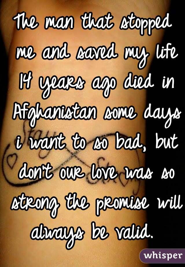 The man that stopped me and saved my life 14 years ago died in Afghanistan some days i want to so bad, but don't our love was so strong the promise will always be valid. 