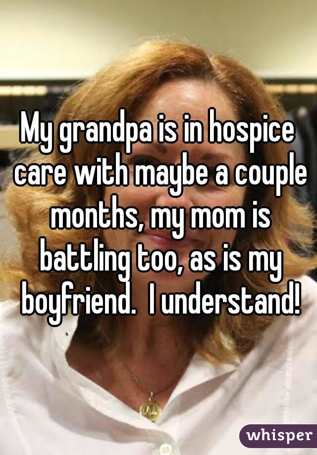 My grandpa is in hospice care with maybe a couple months, my mom is battling too, as is my boyfriend.  I understand!
