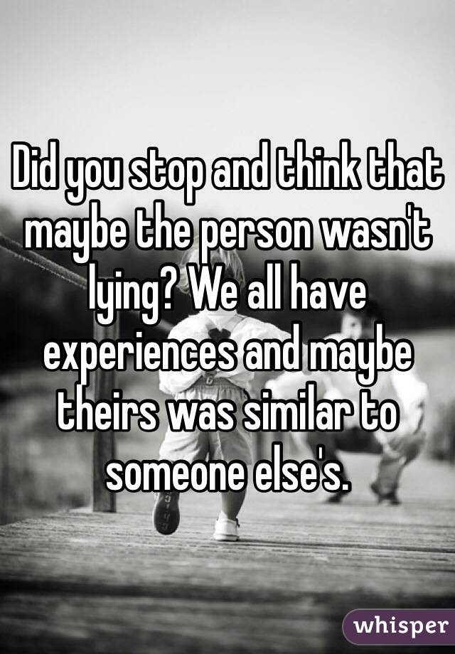 Did you stop and think that maybe the person wasn't lying? We all have experiences and maybe theirs was similar to someone else's. 