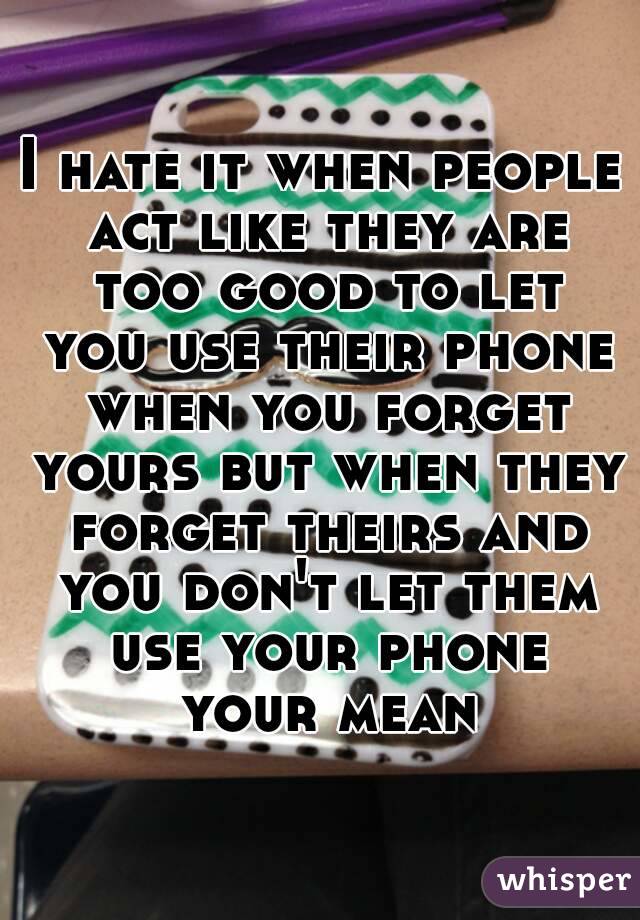 I hate it when people act like they are too good to let you use their phone when you forget yours but when they forget theirs and you don't let them use your phone your mean