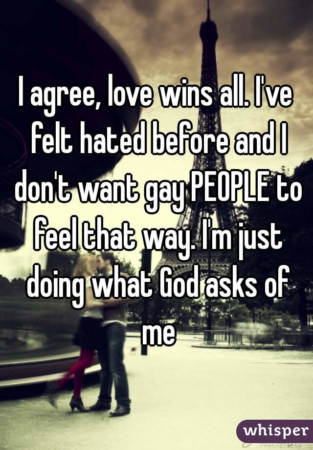 I agree, love wins all. I've felt hated before and I don't want gay PEOPLE to feel that way. I'm just doing what God asks of me