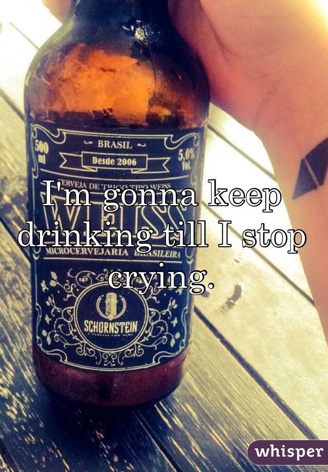 I'm gonna keep drinking till I stop crying. 